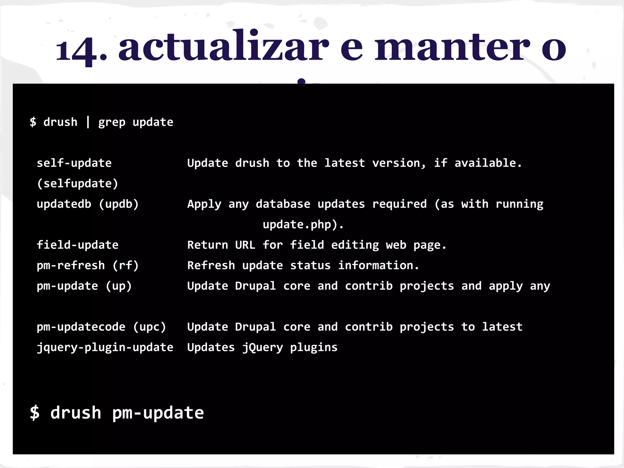 14. actualizar e manter o
site$ drush | grep update
self-update Update drush to the latest version, if available.
(selfupdate)
updatedb (updb) Apply any database updates required (as with running
update.php).
field-update Return URL for field editing web page.
pm-refresh (rf) Refresh update status information.
pm-update (up) Update Drupal core and contrib projects and apply any
pm-updatecode (upc) Update Drupal core and contrib projects to latest
jquery-plugin-update Updates jQuery plugins
$ drush pm-update
 