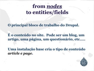 from nodes
to entities/fields
O principal bloco de trabalho do Drupal.
É o conteúdo no site. Pode ser um blog, um
artigo, uma página, um questionário, etc.....
Uma instalação base cria o tipo de conteúdo
article e page.
 