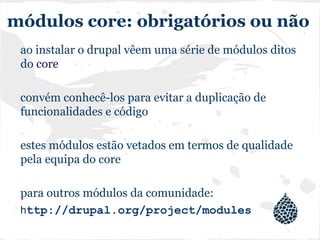 módulos core: obrigatórios ou não
ao instalar o drupal vêem uma série de módulos ditos
do core
convém conhecê-los para evitar a duplicação de
funcionalidades e código
estes módulos estão vetados em termos de qualidade
pela equipa do core
para outros módulos da comunidade:
http://drupal.org/project/modules
 