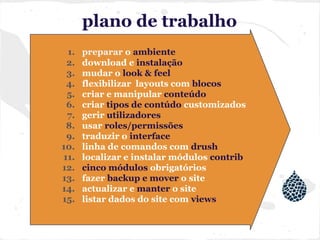 plano de trabalho
1. preparar o ambiente
2. download e instalação
3. mudar o look & feel
4. flexibilizar layouts com blocos
5. criar e manipular conteúdo
6. criar tipos de contúdo customizados
7. gerir utilizadores
8. usar roles/permissões
9. traduzir o interface
10. linha de comandos com drush
11. localizar e instalar módulos contrib
12. cinco módulos obrigatórios
13. fazer backup e mover o site
14. actualizar e manter o site
15. listar dados do site com views
 