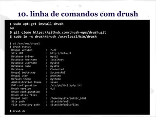 10. linha de comandos com drush
$ sudo apt-get install drush
ou
$ git clone https://github.com/drush-ops/drush.git
$ sudo ln -s drush/drush /usr/local/bin/drush
$ cd /var/www/drupal
$ drush status
Drupal version : 7.27
Site URI : http://default
Database driver : mysql
Database hostname : localhost
Database username : mysite
Database name : mysite
Database : Connected
Drupal bootstrap : Successful
Drupal user : Anónimo
Default theme : mytheme
Administration theme : seven
PHP configuration : /etc/php5/cli/php.ini
Drush version : 4.5
Drush configuration :
Drush alias files :
Drupal root : /home/mysite/public_html
Site path : sites/default
File directory path : sites/default/files
$ drush -h
 