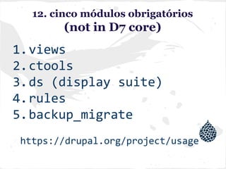12. cinco módulos obrigatórios
(not in D7 core)
1.views
2.ctools
3.ds (display suite)
4.rules
5.backup_migrate
https://drupal.org/project/usage
 