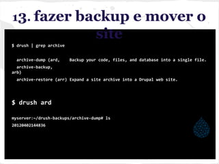13. fazer backup e mover o
site
$ drush | grep archive
archive-dump (ard, Backup your code, files, and database into a single file.
archive-backup,
arb)
archive-restore (arr) Expand a site archive into a Drupal web site.
$ drush ard
myserver:~/drush-backups/archive-dump# ls
20120402144836
 