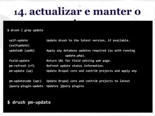 14. actualizar e manter o
site$ drush | grep update
self-update Update drush to the latest version, if available.
(selfupdate)
updatedb (updb) Apply any database updates required (as with running
update.php).
field-update Return URL for field editing web page.
pm-refresh (rf) Refresh update status information.
pm-update (up) Update Drupal core and contrib projects and apply any
pm-updatecode (upc) Update Drupal core and contrib projects to latest
jquery-plugin-update Updates jQuery plugins
$ drush pm-update
 