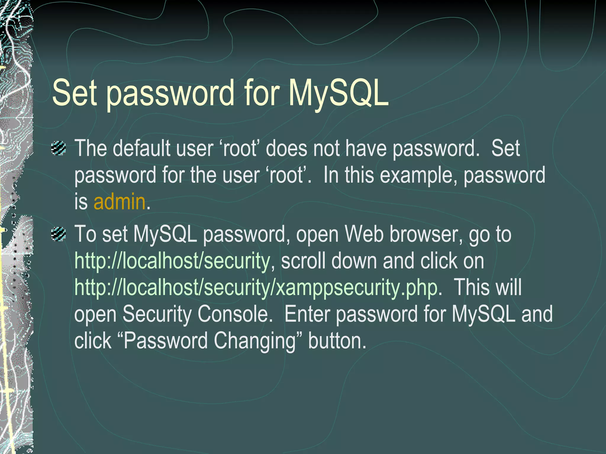 Set password for MySQL The default user ‘root’ does not have password.  Set password for the user ‘root’.  In this example, password is  admin . To set MySQL password, open Web browser, go to  http://localhost/security , scroll down and click on  http://localhost/security/xamppsecurity.php .  This will open Security Console.  Enter password for MySQL and click “Password Changing” button. 
