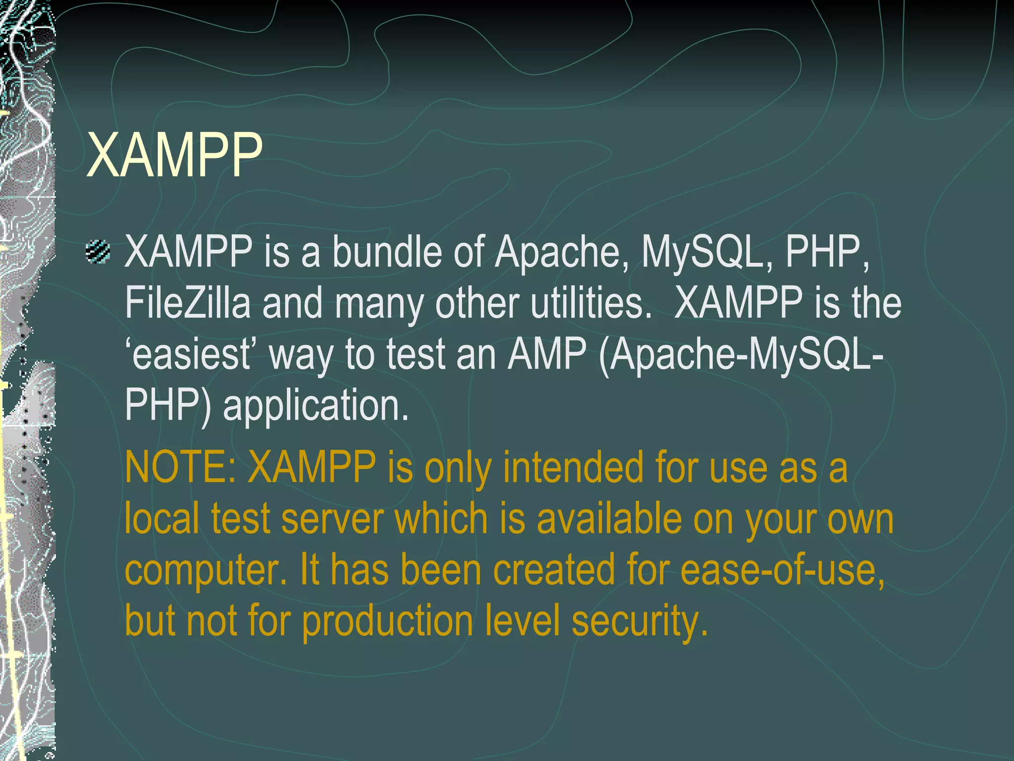 XAMPP XAMPP is a bundle of Apache, MySQL, PHP, FileZilla and many other utilities.  XAMPP is the ‘easiest’ way to test an AMP (Apache-MySQL-PHP) application. NOTE: XAMPP is only intended for use as a local test server which is available on your own computer. It has been created for ease-of-use, but not for production level security. 