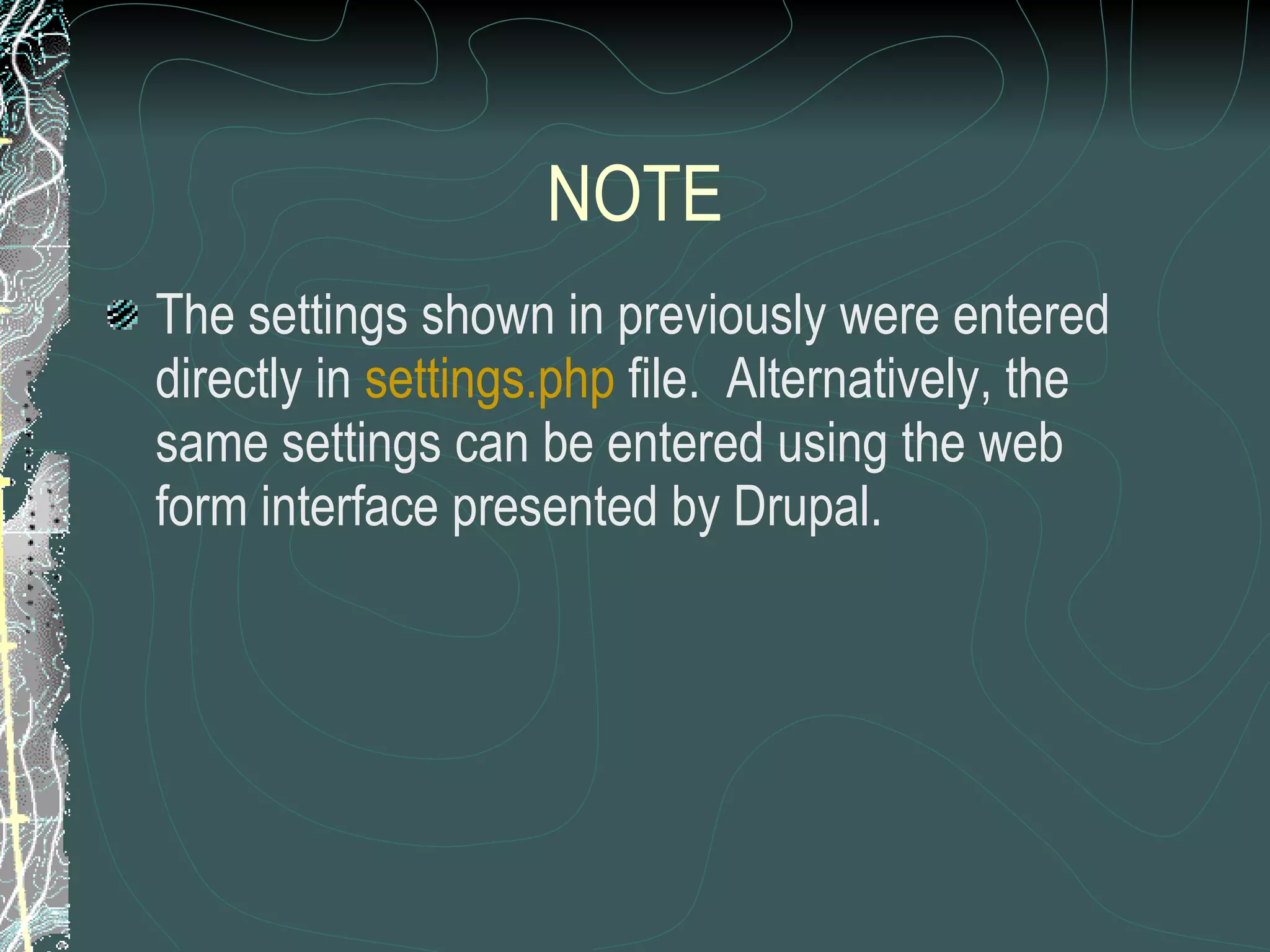 NOTE The settings shown in previously were entered directly in  settings.php  file.  Alternatively, the same settings can be entered using the web form interface presented by Drupal. 