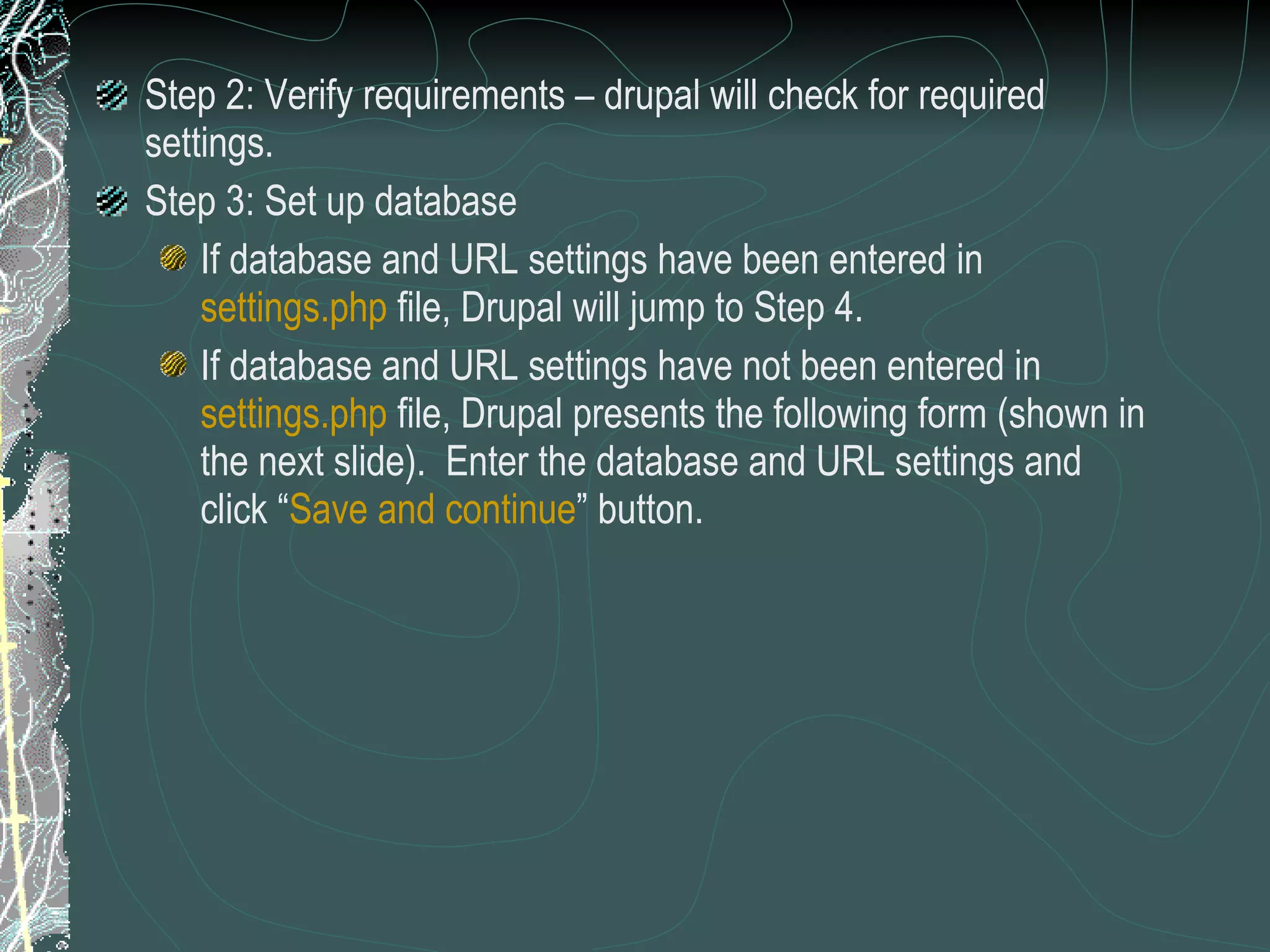 Step 2: Verify requirements – drupal will check for required settings. Step 3: Set up database  If database and URL settings have been entered in  settings.php  file, Drupal will jump to Step 4. If database and URL settings have not been entered in  settings.php  file, Drupal presents the following form (shown in the next slide).  Enter the database and URL settings and click “ Save and continue ” button. 