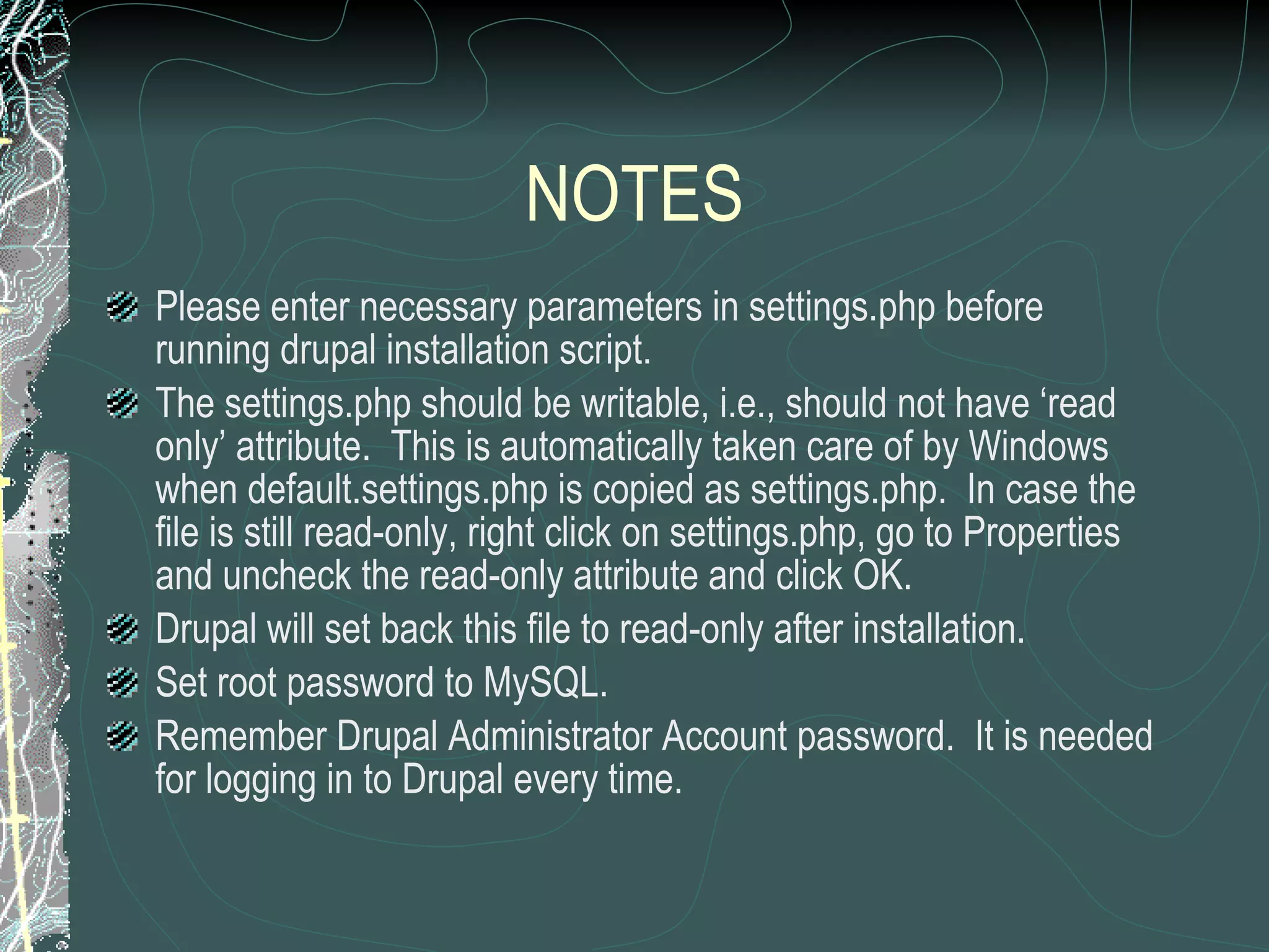 NOTES Please enter necessary parameters in settings.php before running drupal installation script. The settings.php should be writable, i.e., should not have ‘read only’ attribute.  This is automatically taken care of by Windows when default.settings.php is copied as settings.php.  In case the file is still read-only, right click on settings.php, go to Properties and uncheck the read-only attribute and click OK. Drupal will set back this file to read-only after installation. Set root password to MySQL. Remember Drupal Administrator Account password.  It is needed for logging in to Drupal every time. 