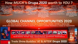 Trade Show Buddies 'AT & AFTER' Drupa 2020
How MUCH is Drupa 2020 worth to YOU ?
EXHIBITOR I am an 'Exhibitor'.
I will be exhibiting at the
Show. Tell me more about
Trade Show Buddies at Drupa
2020. Make use of our
extensive IN SHOW
KNOWLEDGE.
VISITOR I am a 'Professional
Channel Visitor'. I will be
visiting the Show. Tell me
more about Trade Show
Buddies at Drupa 2020.
Make use of our vast IN
SHOW EXPERIENCE.
REPORT & ANALYSIS I
'cannot make' the show. I
am a Business Manager in
the Global
PrintMediaChannel
Community. Tell me more
about the Trade Show
Buddies 'Post Drupa 2020
Global Report & Analysis'.
Become part of our global
NETWORK.
WEBINAR I 'cannot make' the
show. I am an Executive in the
GlobalPrintMediaChannel
Community. Tell me more
about Trade Show Buddies Post
Show Drupa 2020 Global
Webinar. Make use of our
unique EXPERTISE.
GLOBAL CHANNEL OPPORTUNITIES 2020
LEARNING PROGRAM I 'cannot
make' the show. I am a New
Business Developer in the Global
PrintMediaChannel Community. Tell
me more about the Trade Show
Buddies 'GlobalPrintMediaChannel
12 Months Learning Program.
Engage with our informed INSIGHTS
DAWN OF A NEW PRINT
WORLD I 'cannot make'
the show. I am interested
in knowing more about
the Global Print Media
Channel. Tell me more
about the Trade Show
Buddies 'Global Scenarios'
BOOK. Learn About Global
SCENARIOS.
AT : PRE & IN SHOW SUPPORT FOR EXHIBITORS & PROFESSIONAL CHANNEL VISITORS to DRUPA 2020.
AFTER : POST SHOW WEBINARS, REPORTS & ANALYSIS, 12 MONTH LEARNING PROGRAM & A RANGE OF PUBLICATIONS
 