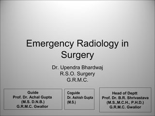 Emergency Radiology in
             Surgery
                        Dr. Upendra Bhardwaj
                            R.S.O. Surgery
                              G.R.M.C.

        Guide                Coguide                  Head of Deptt
Prof. Dr. Achal Gupta        Dr. Ashish Gupta   Prof. Dr. B.R. Shrivastava
     (M.S. D.N.B.)           (M.S.)               (M.S.,M.C.H., P.H.D.)
  G.R.M.C. Gwalior                                  G.R.M.C. Gwalior
 