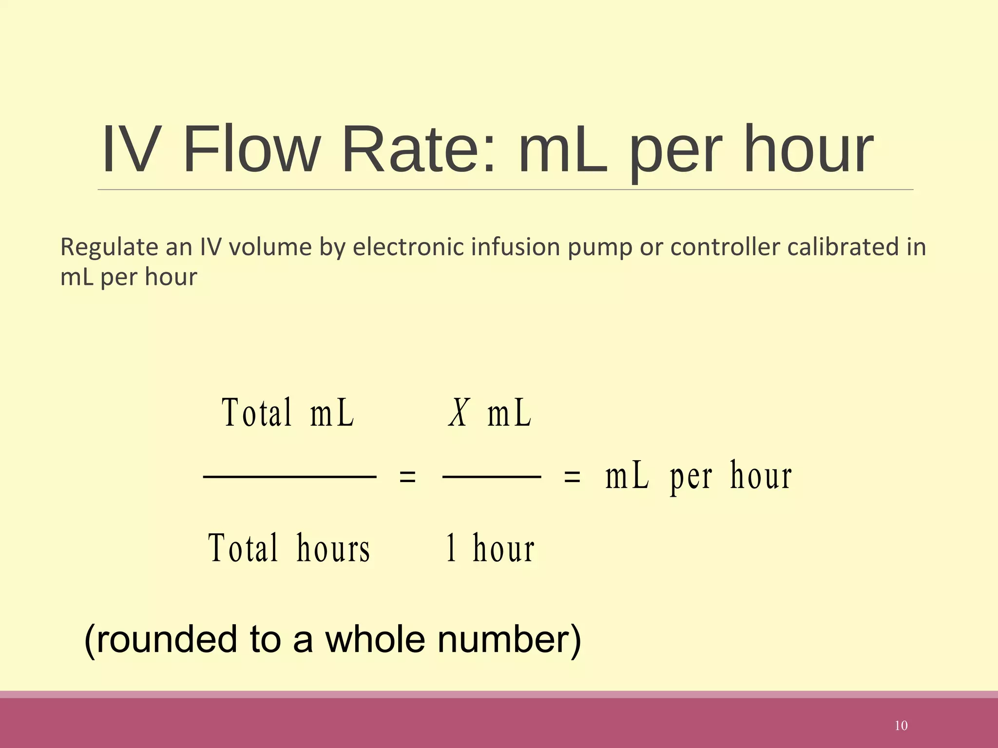 IV Flow Rate: mL per hour
Regulate an IV volume by electronic infusion pump or controller calibrated in
mL per hour
10
Total mL
Total hours
=
X mL
1 hour
= mL per hour
(rounded to a whole number)
 