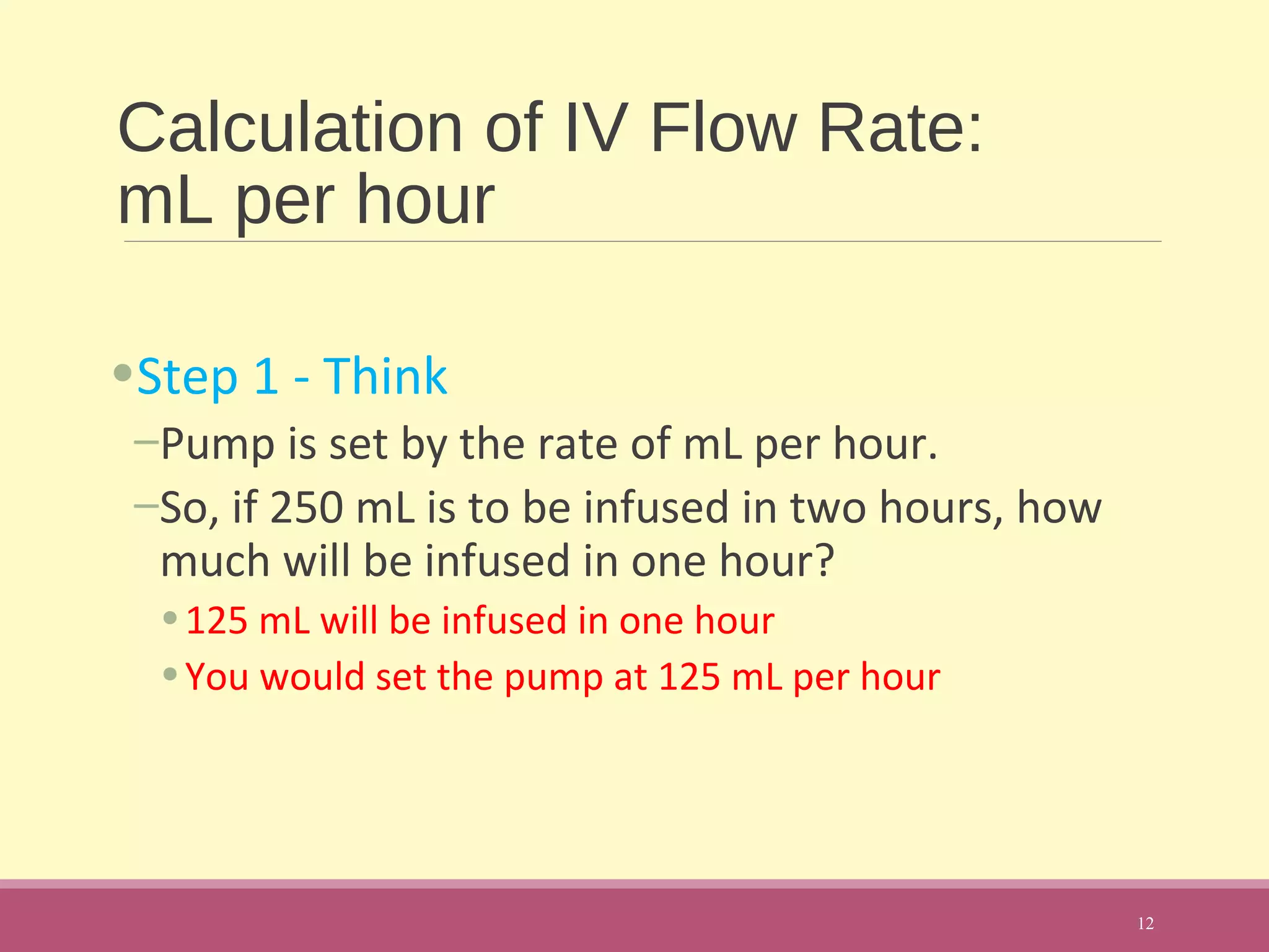 Calculation of IV Flow Rate:
mL per hour
•Step 1 - Think
–Pump is set by the rate of mL per hour.
–So, if 250 mL is to be infused in two hours, how
much will be infused in one hour?
•125 mL will be infused in one hour
•You would set the pump at 125 mL per hour
12
 