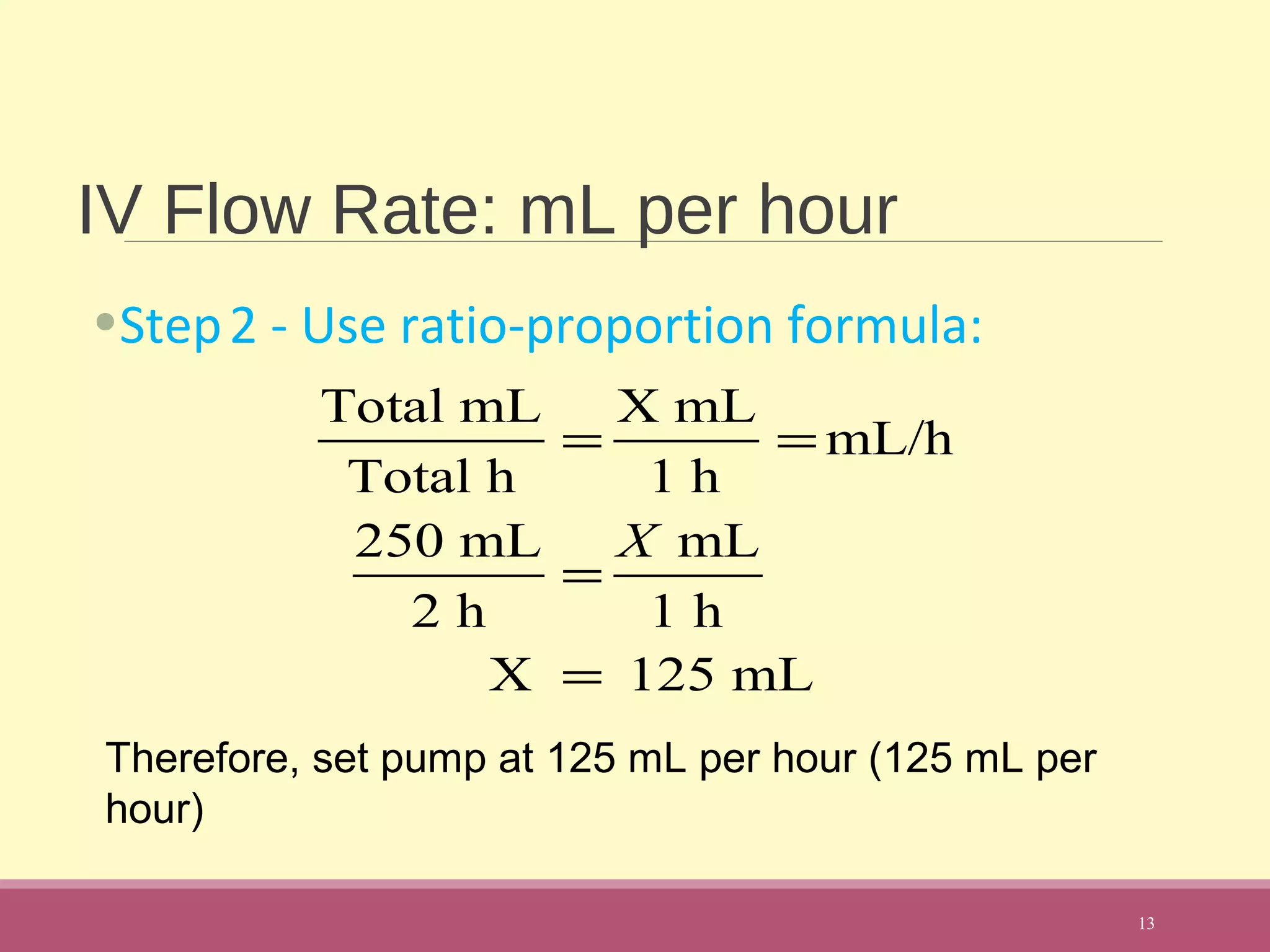 IV Flow Rate: mL per hour
•Step2 - Use ratio-proportion formula:
13
Total mL
Total h
=
X mL
1 h
= mL/h
250 mL
2 h
=
X mL
1 h
X = 125 mL
Therefore, set pump at 125 mL per hour (125 mL per
hour)
 