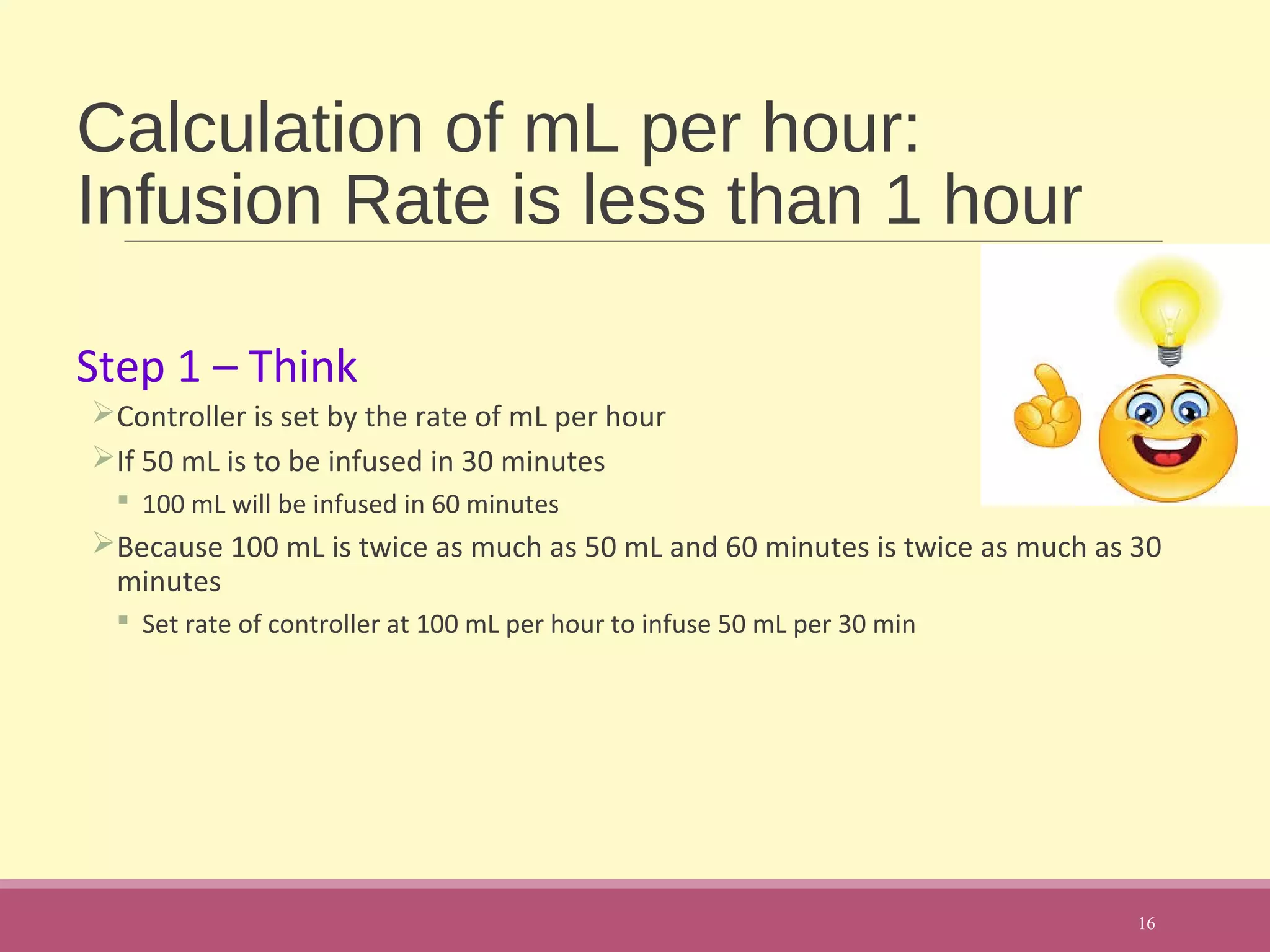 Calculation of mL per hour:
Infusion Rate is less than 1 hour
Step 1 – Think
Controller is set by the rate of mL per hour
If 50 mL is to be infused in 30 minutes
 100 mL will be infused in 60 minutes
Because 100 mL is twice as much as 50 mL and 60 minutes is twice as much as 30
minutes
 Set rate of controller at 100 mL per hour to infuse 50 mL per 30 min
16
 