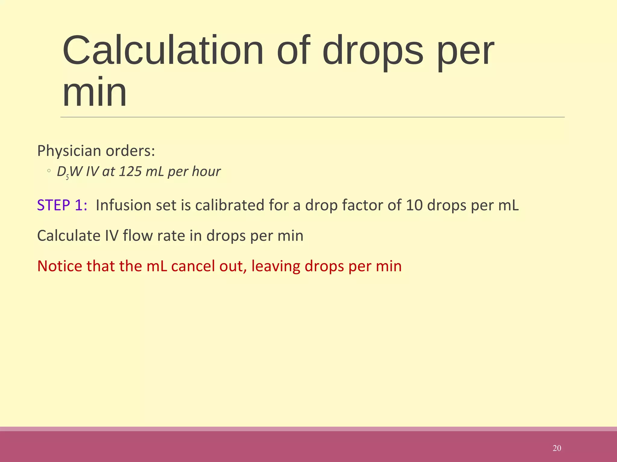 Calculation of drops per
min
Physician orders:
◦ D5W IV at 125 mL per hour
STEP 1: Infusion set is calibrated for a drop factor of 10 drops per mL
Calculate IV flow rate in drops per min
Notice that the mL cancel out, leaving drops per min
20
 