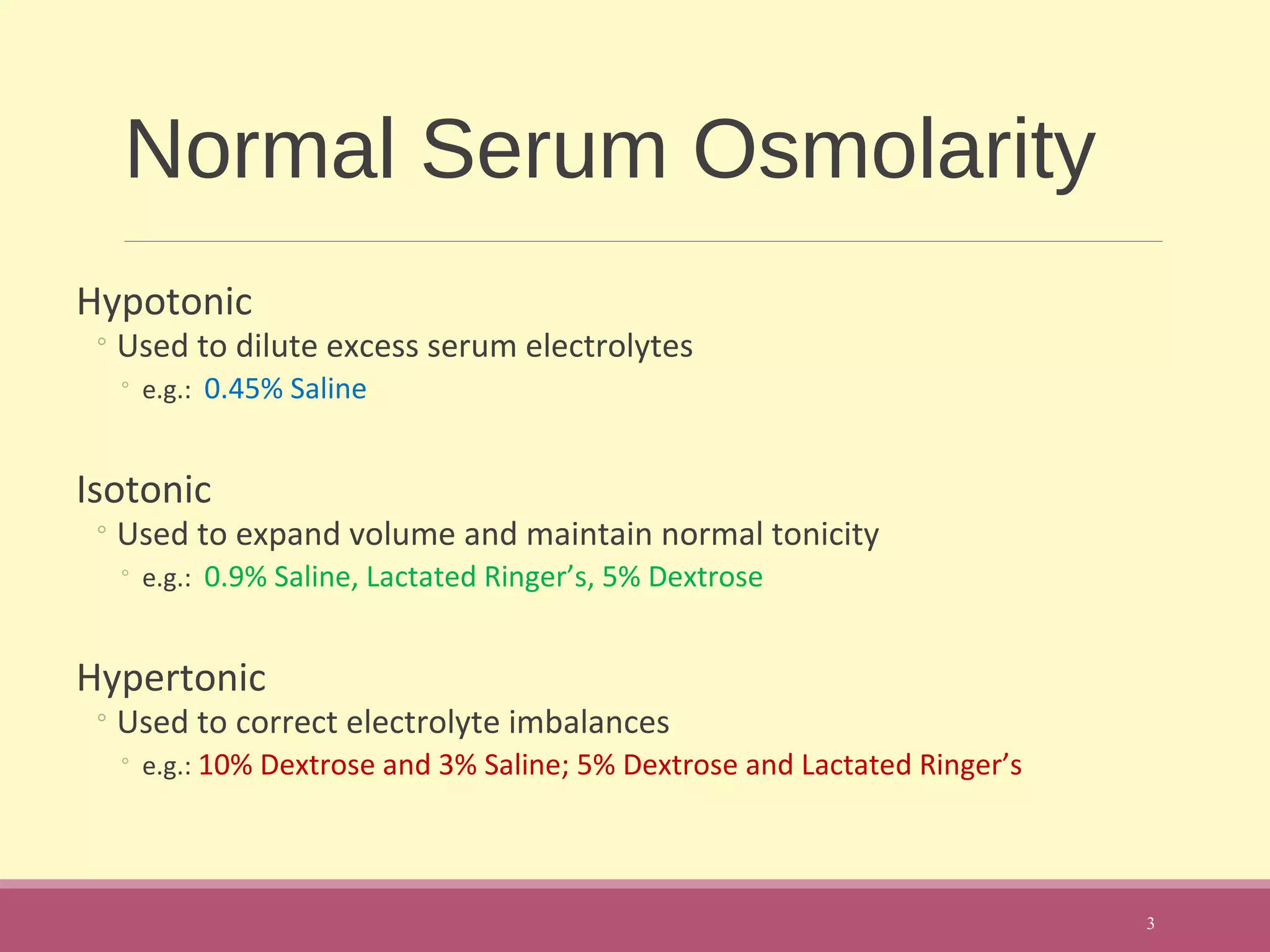 Normal Serum Osmolarity
Hypotonic
◦Used to dilute excess serum electrolytes
◦ e.g.: 0.45% Saline
Isotonic
◦Used to expand volume and maintain normal tonicity
◦ e.g.: 0.9% Saline, Lactated Ringer’s, 5% Dextrose
Hypertonic
◦Used to correct electrolyte imbalances
◦ e.g.: 10% Dextrose and 3% Saline; 5% Dextrose and Lactated Ringer’s
3
 