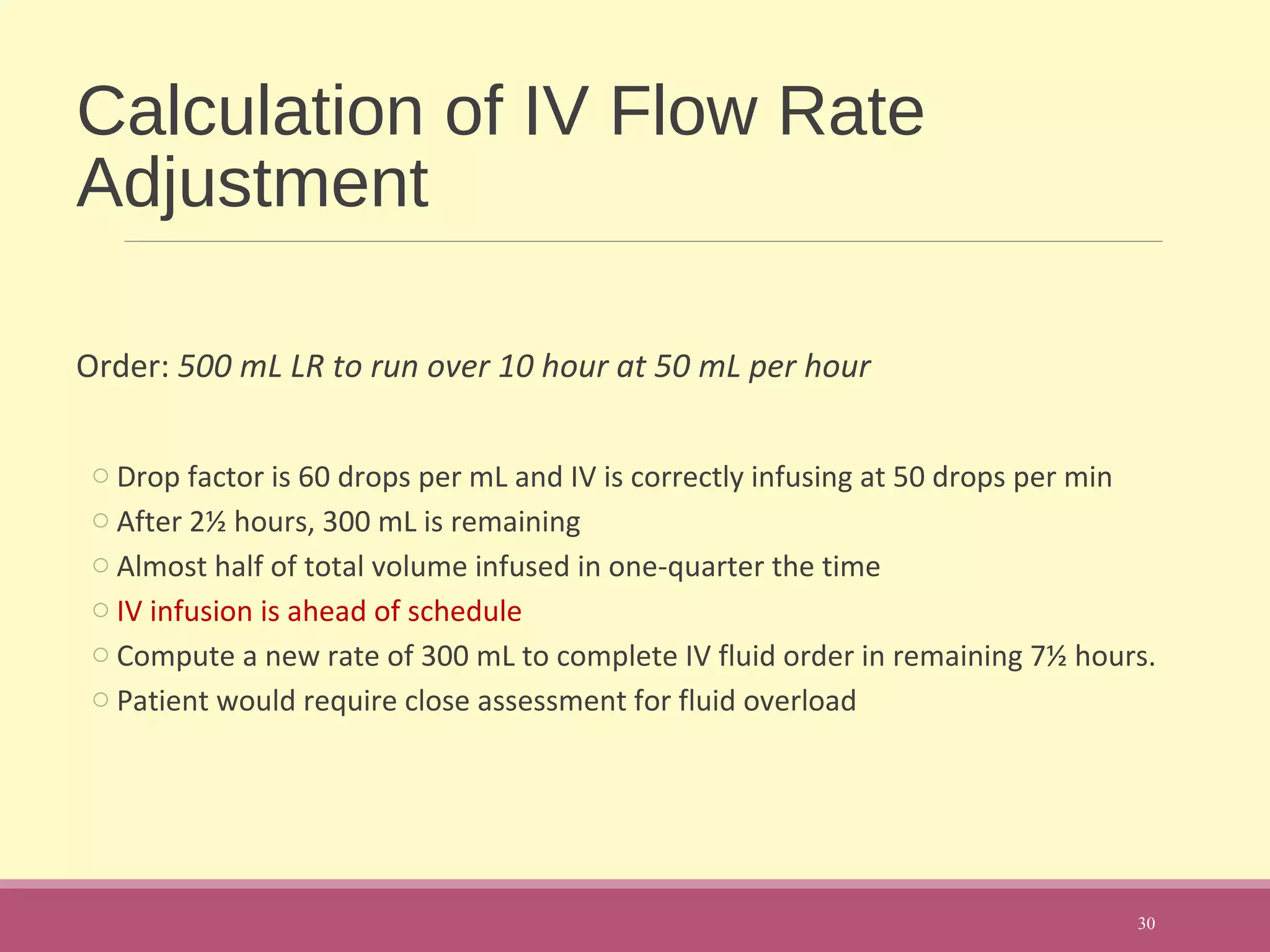 Calculation of IV Flow Rate
Adjustment
Order: 500 mL LR to run over 10 hour at 50 mL per hour
o Drop factor is 60 drops per mL and IV is correctly infusing at 50 drops per min
o After 2½ hours, 300 mL is remaining
o Almost half of total volume infused in one-quarter the time
o IV infusion is ahead of schedule
o Compute a new rate of 300 mL to complete IV fluid order in remaining 7½ hours.
o Patient would require close assessment for fluid overload
30
 