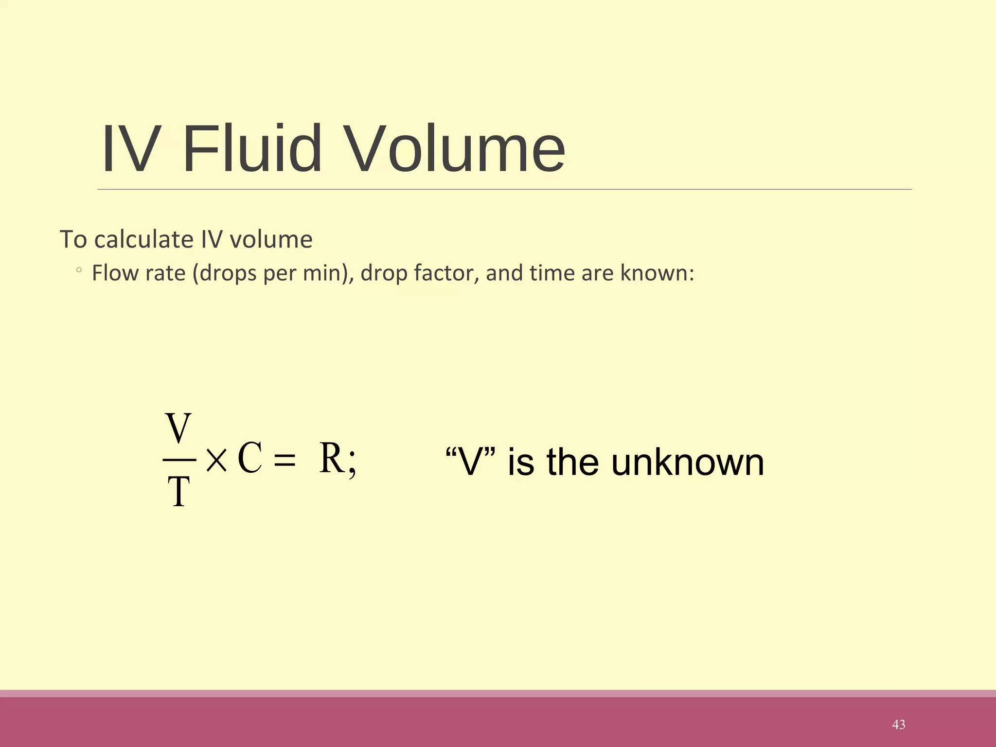 IV Fluid Volume
To calculate IV volume
◦ Flow rate (drops per min), drop factor, and time are known:
43
“V” is the unknown
V
T
× C = R;
 