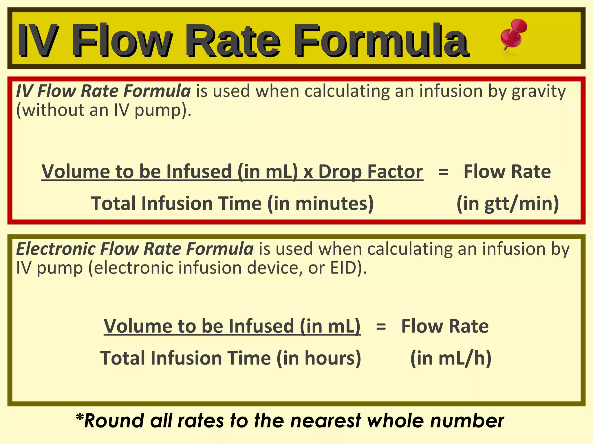 IV Flow Rate FormulaIV Flow Rate Formula
IV Flow Rate Formula is used when calculating an infusion by gravity
(without an IV pump).
Volume to be Infused (in mL) x Drop Factor = Flow Rate
Total Infusion Time (in minutes) (in gtt/min)
Electronic Flow Rate Formula is used when calculating an infusion by
IV pump (electronic infusion device, or EID).
Volume to be Infused (in mL) = Flow Rate
Total Infusion Time (in hours) (in mL/h)
*Round all rates to the nearest whole number
 