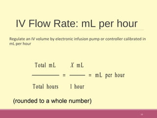 IV Flow Rate: mL per hour
Regulate an IV volume by electronic infusion pump or controller calibrated in
mL per hour
10
Total mL
Total hours
=
X mL
1 hour
= mL per hour
(rounded to a whole number)
 