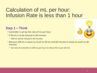 Calculation of mL per hour:
Infusion Rate is less than 1 hour
Step 1 – Think
Controller is set by the rate of mL per hour
If 50 mL is to be infused in 30 minutes
 100 mL will be infused in 60 minutes
Because 100 mL is twice as much as 50 mL and 60 minutes is twice as much as 30
minutes
 Set rate of controller at 100 mL per hour to infuse 50 mL per 30 min
16
 