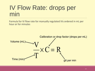 IV Flow Rate: drops per
min
Formula for IV flow rate for manually regulated IVs ordered in mL per
hour or for minutes
18
RC
T
V
=×
Volume (mL)
Time (min)
Calibration or drop factor (drops per mL)
gtt per min
 