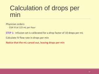 Calculation of drops per
min
Physician orders:
◦ D5W IV at 125 mL per hour
STEP 1: Infusion set is calibrated for a drop factor of 10 drops per mL
Calculate IV flow rate in drops per min
Notice that the mL cancel out, leaving drops per min
20
 