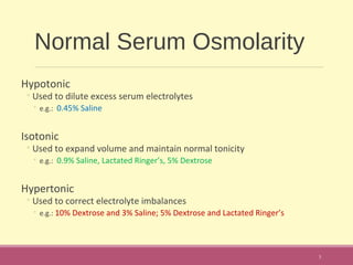 Normal Serum Osmolarity
Hypotonic
◦Used to dilute excess serum electrolytes
◦ e.g.: 0.45% Saline
Isotonic
◦Used to expand volume and maintain normal tonicity
◦ e.g.: 0.9% Saline, Lactated Ringer’s, 5% Dextrose
Hypertonic
◦Used to correct electrolyte imbalances
◦ e.g.: 10% Dextrose and 3% Saline; 5% Dextrose and Lactated Ringer’s
3
 