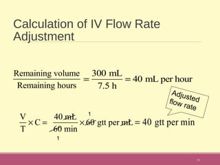 Calculation of IV Flow Rate
Adjustment
31
Remaining volume
Remaining hours
V
T
× C =
40 mL
60 min
× 60 gtt per mL
=
300 mL
7.5 h
= 40 mL per hour
1
1
= 40 gtt per min
Adjustedflow rate
 