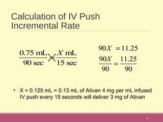 Calculation of IV Push
Incremental Rate
40
0.75 mL
90 sec
=
X mL
15 sec
90X = 11.25
90X
90
=
11.25
90
• X = 0.125 mL = 0.13 mL of Ativan 4 mg per mL infused
IV push every 15 seconds will deliver 3 mg of Ativan
 