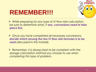 REMEMBER!!!
 While preparing for any type of IV flow rate calculation,
be sure to determine what, if any, conversions need to take
place first.
 Once you have completed all necessary conversions,
decide which among the two IV flow rate formulas is to be
used (discussed in this tutorial).
 Remember, it is always best to be consistent with the
dosage calculation method you choose to use when
completing this type of problem.
44
 