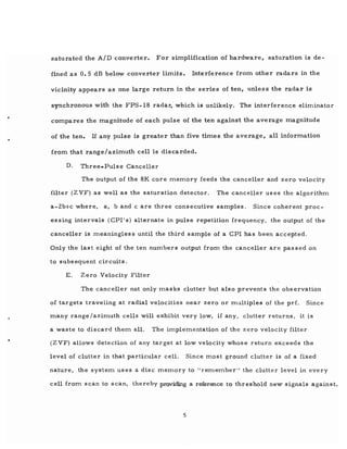 saturated the A/D converter. For simplification of hardware, saturation is de-
fined as 0.5 dB below converter limits. Interference from other radars in the
vicinity appears as one large return in the series of ten, unless the radar is
synchronous with the FPS-18 radar,' which is unlikely. The interference eliminator
compares the magnitude of each pulse of the ten against the average magnitude
of the ten. If any pulse is greater than five times the average, all information
from that range/azimuth cell is discarded.
D. Three-Pulse Canceller
The output of the 8K core memory feeds the canceller and zero velocity
filter (ZVF) as well as the saturation detector. The canceller uses the algorithm
a-2btc where, a, band c are three consecutive samples. Since coherent proc-
essing intervals (CPI's) alternate in pulse repetition frequency, the output of the
canceller is meaningles s until the third sample of a CPI has been accepted.
Only the last eight of the ten numbers output from the canceller are passed on
. to subsequent circuits.
E. Zero Velocity Filter
The canceller not only masks clutter but also prevents the observation
of tar gets traveling at radial velocities near zero or multiples of the prf. Since
many range/azimuth cells will exhibit very low, if any, clutter returns, it is
a waste to discard them all. The implementation of the zero velocity filter
(ZVF) allows detection of any target at low velocity whose return exceeds the
level of clutter in that particular cell. Since most ground clutter is of a fixed
nature, the system uses a disc memory to "remember" the clutter level in every
cell from scan to scan, thereby providing a reference to threshold new signals against.
5
 