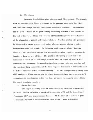 H. Thresholds
Separate thresholding takes place on each filter output. The thresh-
olds for the non-zero filters are based on the average returns in that filter
for a one-mile range interval centered on the cell of interest. The threshold
for the ZVF is based on the past history over many minutes of the returns in
the cell of interest. These two concepts of thresholding were chosen because
of the character of ground and weather clutter. Weather clutter will generally
be dispersed in range over several cells, whereas ground clutter is quite
independent from cell to cell. On the other hand, weather clutter is quite
tiITle-varying, but ground clutter in a given cell reITlains relatively constant in
level over long periods of tiITle. The probleITl of storing ground clutter in-
formation for each of 365, 000 range/aziITluth cells is solved by using a disc
memory unit. However, the asynchronisITl between the radar and the disc and
the relatively long access tiITle of the disc requires that SOITle 3, 000 words ITlust
be buffered into and out of the disc memory. This is accomplished by usingMOS
shift registers. If the appropriate threshold is exceeded and there were no A/D
saturations or interference in the raw data, an output message is entered into
the output interface circuitry.
1. Output Interface
The output circuitry contains double buffering for up to 38 detections
per CPr. Double buffering is required because the MTD and the Input/Output
Processor (lOP) are asynchronous devices. At the start of each CPI, a pd/
azimuth (PAZ) word is entered into the first buffer. When a threshold
7
 