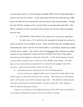 crossing takes place a velocity/ range/ strength (VRS) word for that detection is
entered into the first buffer. At the end of each CPl the PAZ word and any VRS
words for that CPl are transferred from the first to the second buffer. During
the next CPl the contents of the second buffer is transferred to the lOP. The
NOVA computer is also connected to this output and receives data in parallel
with the lOP.
J. MTI Weather Video Output (Not required for automatic operation)
In most cases, it is useful for the operator to be able to see the lo-
cation of storms on his display screen. Since the MTD does an excellent job of
eliminating the radar returns from bad weather, an ancillary channel was added
to form such a signal. The returns from all non-zero filter outputs are added
together at the ITlagnituder output and then averaged over three range gates,
thus forming 254 outputs in range for each CPI. A 256 word meITlory is used
to store these numbers and is read out to the display each sweep. As each
piece of new inforITlation is generated it is stored in the proper cell of the
meITlory, replacing the previous value for that cell.
K. Auxiliary Memory (Required only for testing purposes)
A core memory is supplied which can be connected to the input of the
MTD in place of the AID converters for testing. This memory can be loaded
with 7,600 words (a full CPI) of known input data. The MTD will then process
this data with identical and predictable results in each CPl, thus making it
easy to observe processor faults.
Figure 2 is a diagraITl of the physical layout of the M TD rack and Figure 3
is a diagraITl showing the layout of the inter-chassis cabling.
8
 
