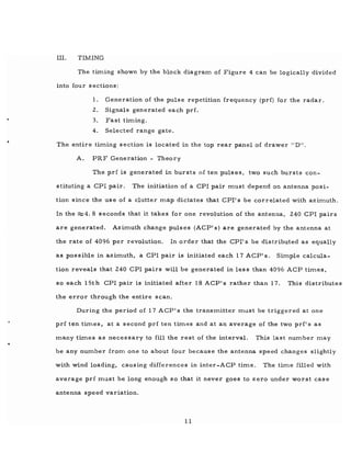 •
..
III. TIMING
The timing shown by the block diagram of Figure 4 can be logically divided
into four sections:
1. Generation of the pulse repetition frequency (prf) for the radar.
2. Signals generated each prf.
3. Fast timing.
4. Selected range gate .
The entire timing section is located in the top rear panel of drawer "D".
A. PRF Generation - Theory
The prf is generated in bursts of ten pulses, two such bursts con-
stituting a CPI pair. The initiation of a CPI pair must depend on antenna posi-
tion since the use of a clutter map dictates that CPI's be correlated with azimuth.
In the ::::::4. 8 seconds that it takes for one revolution of the antenna, 240 CPI pairs
are generated. Azimuth change pulses (ACP· s) are generated by the antenna at
the rate of 4096 per revolution. In order that the CPI's be distributed as equally
as possible in azimuth, a CPI pair is initiated each 17 ACP's. Simple calcula-
tion reveals that 240 CPI pairs will be generated in less than 4096 ACP times,
so each 1St h CPI pair is initiated after 18 ACP's rather than 17. This distributes
the error through the entire scan.
During the period of 17 ACP' s the transmitter must be triggered at one
prf ten. times, at a second prf ten times and at an average of the two prf's as
many times as necessary to fill the rest of the interval. This last number may
be any number from one to about four because the antenna speed changes slightly
with wind loading, causing differences in inter-ACP time. The time filled with
average prf mllst be long enough so that it never goes to zero under worst case
antenna speed variation.
11
 