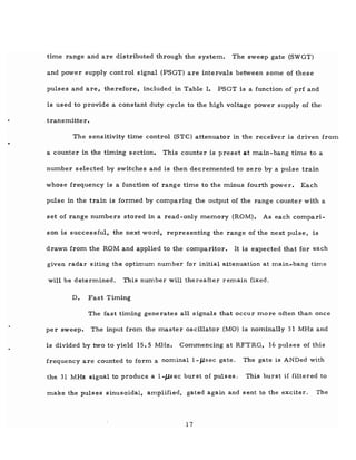 time range and are distributed through the system. The sweep gate (SWGT)
and power supply control signal (PSGT) are intervals between some of these
pulses and are, therefore, included in Table I. PSGT is a function of prf and
is used to provide a constant duty cycle to the high voltage power supply of the
transmitter.
The sensitivity time control (STC) attenuator in the receiver is driven from
a counter in the timing section. This counter is preset at main-bang time to a
number selected by switches and is then decremented to zero by a pulse train
whose frequency is a function of range time to the minus fourth power. Each
pulse in the train is formed by comparing the output of the range counter with a
set of range numbers stored in a read-only memory (ROM). As each compari-
son is successful, the next word, representing the range of the next pulse, is
drawn from the ROM and applied to the comparitor. It is expected that for each
given radar siting the optimum number for initial attenuation at main..bang time
will be determined. This number will thereafter remain fixed.
D. Fast Timing
The fast timing generates all signals that occur more often than once
per sweep. The input from the master oscillator (MO) is nominally 31 MHz and
is divided by two to yield 15.5 MHz. Commencing at RFTRG, 16 pulses of this
frequency are counted to form a nominal 1-JJ.sec gate. The gate is ANDed with
the 31 MHz signal to produce a I-Jlsec burst of pulses. This burst if filtered to
make the pulses sinusoidal, amplified, gated again and sent to the exciter. The
17
 