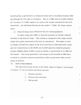 second gating is performed in a balanced mixer and is necessary because leak-
age through the TTL gate is excessive. The 15. 5 MHz train is further divided
by 6 to form a 2.6 MHz signal to be used as the encode command for the AID
converters. An additional division by two yields 1. 3 MHz, the range counter
clock.
E. Selected Range Gate (Required only for testing purposes)
A single range gate (SRG) is selected manually by setting a bank of
switches to the desired range. This setting is compared to the range counter
output and a pulse generated at the time of coincidence. The output is used
to sample and hold the outputs of the AID converters in that particular range
gate for transmission to the NOVA and its SGP spectrum analysis program.
A pulse slightly ahead of SRG is used to initiate a second burst of 31 MHz for
the exciter. This burst generates a test target in all azimuths at SRG time.
A switch is included to prevent generation of this second burst when no test
target is desired.
IV. INPUT PROCESSING
The input processing section of the MTD, shown in Figure 6 and located
in drawer' C' can be divided into three sections.
1. Sample combiner
2. Memory and controller
3. SRG pickoff
18
 