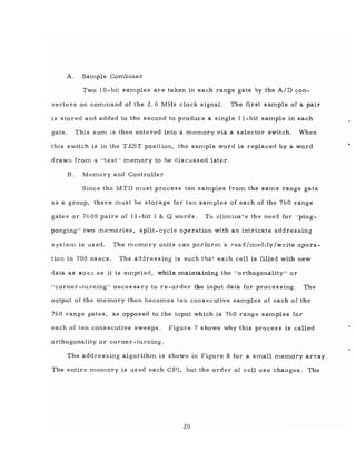 A. Sample Combiner
Two 10-bit samples are taken in each range gate by the A/D con-
verters on command of the 2.6 MHz clock signal. The first sample of a pair
is stored and added to the second to produce a single II-bit sample in each
gate. This sum is then entered into a memory via a selector switch. When
this switch is m the T EST position, the sample word is replaced by a word
drawn from a "testll
memory to be discussed later.
B. Memory and Controller
Since the MTD Inust process ten samples from the same range gate
as a group, there ml.lst be storage for ten samples of each of the 760 range
gates or 7600 pairs of II-bit I & Q words. To Glimina~.e the need for Ilping_
ponging" two memories, split-cycle operation with an intricate addressing
s ystern is used. The memory units can perform a read/modify/write opera-
tion in 700 nsecs. The addressing is such tl}at each cell is filled with new
data as SOO<l as it is elnptied, while maintaining the I'orthogonality" or
"corner-turning" necessary to re-order the input data for processing. The
output of the memory then becomes ten consecutive samples of each of the
760 range gates, as opposed to the input which is 760 range samples for
each of ten cons ecutive sweeps. Figure 7 shows why this proces s is called
orthogonality or corner-turning.
The addressing algorithm is shown in Figure 8 for a small memory array.
The entire memory is used each CPl, but the order of cell use changes. The
20
 