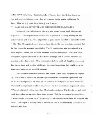 to the NOVA computer. Approximately 100 j.lsecs later the Q data is put on
line and a second strobe sent. One bit is added to the words to identify the
data. This bit is 1. in an I word and Q in a Q word.
V. SATURATION DETECTOR AND INTERFERENCE ELIMINATOR
The interference eliminating circuits are shown in the block diagram of
Figure 9. The magnitude of each of the 10 pulses is taken by adding the ab-
solute values of I & Q. This algorithm is quite crude but still is accurate within
1 dB. The 10 magnitudes are summed and divided by two forming a number that
is five times the average magnitude. The 10 magnitudes are also stored in a
shift register delay line until the average has been computed. They are then
compared sequentially with the five times average and if anyone exceeds this
number a flip-flop is set. This information is held until all Doppler processing
has taken place and used to inhibit any threshold crossings that might occur in
that range gate during the CPI interval.
The saturation detection circuits are shown in the block diagram of Figure
10. Saturation is defined as occurring whenever the four most significant bits
of the I or Q signal are all ones or all zeros at the output of the core memory.
The word is expressed in offset binary code so these conditions represent about
95% peak signal of either polarity. If saturation exists a flip-flop is set and held
until the entire ten samples have been tested. This is neces sary because if any
I or Q sample saturates the AID converters, all results from those 10 samples are
void. The output of the flip-flop is stored for use in the threshold circuits at the
appropriate time.
24
 