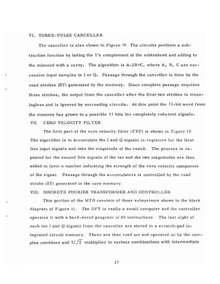 VI. THREE-PULSE CANCELLER
The canceller is also shown in Figure 10. The circuits perform a sub-
traction function by taking the lIs complement of the subtrahend and adding to
the minuend with a carry. The algorithm is A-2B+C, where A, B, Care suc-
cessive input samples in I or Q. Passage through the canceller is time by the
read strobes (ST) generated by the memory. Since complete passage requires
three strobes, the output from the canceller after the first two strobes is mean-
ingless and is ignored by succeeding circuits. At this point the II-bit word from
the memory has grown to a possible 13 bits for completely coherent signals.
VII. ZERO VELOCITY FILTER
The first part of the zero velocity filter (ZVF) is shown in Figure 10.
The algorithm is to accumulate the I and Q signals in registers for the first
five input signals and take the magnitude of the result. The process is re-
peated for the second five signals of the ten and the two magnitudes are then
added to form a number indicating the strength of the zero velocity component
of the signal. Passage through the accumulators is controlled by the read
strobe (ST) generated in the core memory.
VIII. DISCRETE FOURIER TRANSFORMER AND CONTROLLER
This portion of the MTD consists of those subsystems shown in the block
diagram of Figure 11. The DFT is really a small computer and the controller
operates it with a hard -wired program of 80 instructions. The last eight of
each ten I and Q signals from the canceller are stored in a scratch-pad in-
tegrated circuit memory. These are then read out and operated on by the com-
plex combiner and 1//2: multiplier in various combinations with intermediate
27
 