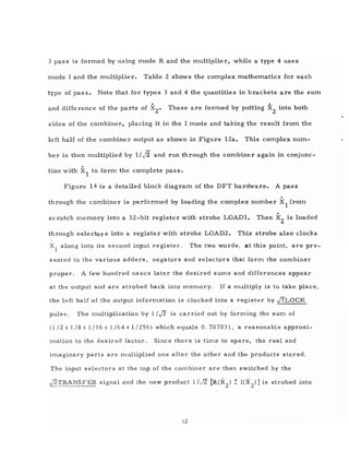 3 pass is formed by using mode R and the multiplier, while a type 4 uses
mode I and the multiplier. Table 2 shows the complex mathematics for each
type of pass. Note that for types 3 and 4 the quantities in brackets are the sum
and difference of the parts of X2
• These are formed by putting X2
into both
sides of the combiner, placing it in the I mode and taking the result from the
left half of the combiner output as shown in Figure IZa. This complex num-
ber is then nlUltiplied by 1/ J2 and run through the combiner again in conjunc-
tion with X1 to fo rm the complete pas s.
Figure 14 is a detailed block diagram of the DFT hardware. A pass
.through the combiner is performed by loading the complex number Xl from
.scratch ITlemory into a 32-bit register with strobe LOADl. Then X
2
is loaded
through selectors into a register with strobe LOAD2. This strobe also clocks
Xl along into its second input register. The two words, at this point, are pre-
sented to the various adders, negators and selectors that forITl the combiner
proper. A few hundred nsecs later the desired SUITlS and differences appear
at the output and are strobed back into meITlory. If a multiply is to take place,
the left half of the output inforITlation is clocked into a register by j2LOCK
puIs e. The ITlultiplication by IIJ2 is carried out by forming the SUITl of
(1/2 + 118 + 1/16 + 1/64 +1/256) which equals 0.707031, a reasonable approxi-
mation to the desired factor. Since there is time to spare, the real and
imaginary parts are ITlultiplied one after the other and the products stored.
The input selectors at the top of the combiner are then switched by the
jZTRANSFER signal and the new product l/Jz [R(X
2
) ±I(X
Z
)] is strobed into
32
 