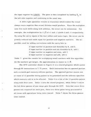 the input register by LOAD2. The pass is then completed by loading Xl m
the left side register and continuing in the usual way.
A shift-right operation results in truncation which makes the result
always more negative than actual division would produce. Since the multiplier
uses five such shifts along with addition, the error can be substantial. For
example, the multiplication by 1/J2 of +1 and -1 yields 0 and - 5 respectively.
By using the carry inputs of the four adders and some logic, the error can be
greatly reduced and made equal for positive and negative numbers. The al-
gorithm used for adding corrections with the carry bits is:
If input num'Jer is po s itive and divisible by 8, add O.
If input number is positive and not divisible by 8, add 1.
If input number is negative and even, add 3.
If input number is negative and odd, add 4.
Table 3 gives the results for mr.lltiplying small numbers with this algorithm.
As the numbers get larger, the approximation is closer to 1/J2.
The DFT controller shown in Figure 15 is a stored program which cycles
through 80 instructions in 7. 75 Ilsecs. Each instruction has an operand portion
and a scratch-pad memory address portion. The operand portion causes one
or more of 12 possible timing pulses to be generated and the address specifies
which memory cell is to be affected. Table 4 is a list of the 12 possible pulses
along with their uses. Table 5 lists the stored program, while Table 6 traces
the full three pas ses of one range gate through the DFT. Note that since three
passes are required for each gate, there are three gates being processed at
all times with operations being inter-leaved. Table 7 shows the three passes
inter-leaved.
35
 