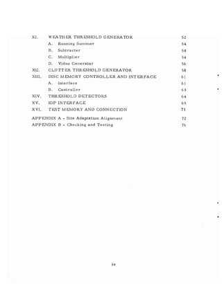 XI. WEATHER THRESHOLD GENERATOR 52
A. Running Summer 54
B. Subtracter 54
C. Multiplier 54
D. Video Generator 56
XII. CLUTTER THRESHOLD GENERATOR 58
XIII. DISC MEMORY CONTROLLER AND INT ERFACE 61 •
A. Interface 61
B. Controller 63 •
XIV. THRESHOLD DETECTORS 64
XV. lOP INTERFACE 69
XVI. TEST MEMORY AND CONN ECTION 71
APPENDIX A - Site Adaptation Alignment 72
APPENDIX B - Checking and Testing 76
iv
 