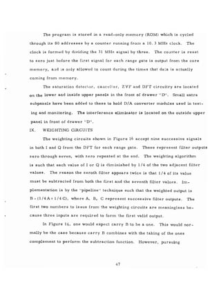 The program is stored in a read-only memory (ROM) which is cycled
through its 80 addresses by a counter running frOTI1 a 10.3 MHz clock. The
clock is formed by dividing the 31 MHz signal by three. The co~mter is reset
to zero just before the first signal for each range gate is output from the core
memory, a:"'ld is only allowed to count during the times that da~a is actually
cOTI1ing from Inemory.
The saturation detector, callcel1 er, ZVF and DFT circuitry are located
on the lower and inside upper panelS in the front of drawer" D". Small extra
subpanels have been added to these to hold D/A converter modules used in test-
ing and monitoring. The interference eliminator is located on the outside upper
panel in front of drawer IIDI!.
IX. WEIGHTING CIRCUITS
The weighting circuits shown in Figure 16 accept nine successive signals
in both I and Q from the DFT for each range gate. These represent filter outputs
zero through seven, with zero repeated at the end. The weighting algorithm
is such that each value of I or Q is diminished by 1/4 of the two adjacent filter
values. The reason the zeroth filter appears twice is that 1/4 of its value
must be subtracted from both the first and the seventh filter values. Im-
plementation is by the "pipeline" technique such that the weighted output is
B - (l/4A+ 1/4 C), where A, B, C represent successive filter outputs. The
first two numbers to issue from the weighting circuits are meaningless be-
cause three inputs are required to form the first valid output.
In Figure 16, one would expect carry B to be a one. This would nor-
mally be the case because carry B combines with the taking of the ones
complement to perform the subtraction function. However, pursuing
47
 