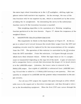 the same logic about truncation as in the 1 / J2 mUltiplier, shifting right two
places makes both numbers too negative. On the average, the sum of the
two fractions will be too negative by one, which is cancelled out by the action
of taking the lis complement. By eliminating the carry in the subtraction
function (carry B) the truncation becomes a roundoff.
This weighting algorithm is the equivalent of a Hanning weighting
function performed in the time domain. Figure 17 shows the responses of the
weighted filters.
x. MAGNITUDE- CALCULATION CIRCUITS
The magnituder is shown in the block diagram of Figure 18. At the in-
put is a select l-of- 2 circuit because the zeroth filter output from. the DFT and
weighting circuits must be replaced by the two accumulations of five samples
from the Z VF. The operation of this selector is controlled by the ZS strobes
from the DFT controller. From the selectors, I & Q pas s through circuits
which form their absolute values. Either the input value or its l's comple-
ment is transmitted depending on the sign bit of the word. A pair of selector s
and a comparitor form a circuit that determines the larger of I & Q and steers
it to the LARGER output. Likewise, the lesser value is steered to the
SMALLER output. One-eighth of LARGER is subtracted from LARGER leav-
ing 7/8 and this is added to 1/2 SMALLER forming a new quantity. This new
quantity is compared to LARGER and the greater value transmitted to the Qut-
put circuits.
For all non-Z VF outputs the signals then pass through an adder which
adds zero to the signal and is therefore transparent, and then through a selec-
tor to the thresholding equipment. Wben the first Z VF sum comes through the
49
 