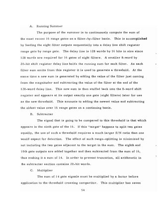 A. Running Summer
The purpose of the summer is to continuously compute the sum of
the most recent 16 range gates on a filter- by-filter basis. This is accomplished
by feeding the eight filter outputs sequentially into a delay line shift register
range gate by range gate. The delay line is 128 words by 16 bits in size since
128 words are required for 16 gates of eight filters. A smaller 8-word by
20- bit shift register delay line holds the running sum for each filter. As each
filter sum emits from this register it is used to generate a threshold. At the
s arne time a new sum is generated by adding the value of the filter just coming
from the magnituder and subtracting the value of the filter at the end of the
l28-word delay line. This new sum is then stuffed back into the 8-word shift
register and appears at its output exactly one gate (eight filters) later for use
as the new threshold. This amounts to adding the newest value and subtracting
the oldest value over 16 range gates on a continuing basis.
B. Subtracter
The signal that is going to be compared to this threshold is that which
appears in the ninth gate of the 16. If this lltarget" happens to split two gates
equally, the use of such a threshold requires a much larger SIN ratio than one
would expect for detection. The effect of such range- splitting is minimized by
not including the two gates adjacent to the target in the sum. The eighth and
10th gate outputs are added together and then subtracted from the sum of 16,
thus making it a sum of 14. In order to prevent truncation, all arithmetic in
1he subtracter section contains 20- bit words.
C. Multiplier
The sum of 14 gate signals must be multiplied by a factor before
application to the threshold eros sing comparitor. This multiplier has seven
54
 