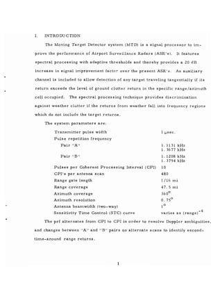 1. INTRODU CTION
The Moving Target Detector system (MTD) is a signal processor to im-
prove the performance of Airport Surveillance Radars (ASR' s). It features
spectral processing with adaptive thresholds and thereby provides a 20 dB
increase in signal improvement factor over the present ASR's. An auxiliary
channel is included to allow detection of any target traveling tangentially if its
return exceeds the level of ground clutter return in the specific range/azimuth
cell occupied. The spectral proces sing technique provides dis crimination
against weather clutter if the returns from weather fall into frequency regions
which do not includ e the tar get returns.
The system parameters are:
Transmitter pulse width
Pulse repetition frequency
Pair "A"
Pair "B"
Pulses per Coherent Processing Interval (CPI)
CPI's per antenna scan
Range gate length
Range coverage
Azimuth coverage
Azimuth resolution
Antenna beamwidth (two-way)
Sensitivity Time Control (STC) curve
1 ~sec.
1. 1131 kHz
1.3677 kHz
1. 1208 kHz
1. 3794 kHz
10
480
1/16 mi
47.5 mi
360
0
0.75
0
1
0
-4
varies as (range)
The prf alternates from CPI to CPI in order to resolve Doppler ambiguities,
and changes between "A" and "B" pairs on alternate scans to identify second-
time-around range returns.
1
 