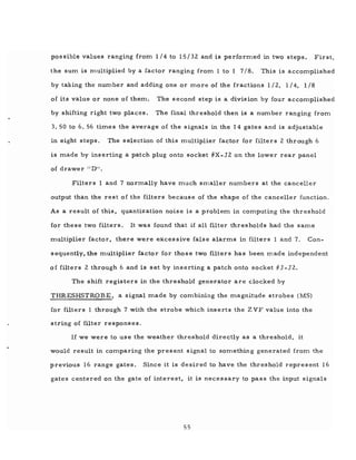 possible values ranging from 1/4 to 15/32 and is performed in two steps. First,
the sum is multiplied by a factor ranging from 1 to 1 7/8. This is accomplished
by taking the number and adding one or more of the fractions 1/2, 1/4, 1/8
of its value or none of them. The second step is a division by four accomplished
by shifting right two places. The final threshold then is a number ranging from
3. 50 to 6. 56 times the average of the signals in the 14 gates and is adjustable
in eight steps. The selection of this multiplier factor for filters 2 through 6
is made by inserting a patch plug onto socket #X-J2 on the lower rear panel
of drawer II D".
Filters land 7 normally have much smaller numbers at the canceller
output than the rest of the filters because of the shape of the canceller function.
As a result of this, quantization noise is a problem in computing the threshold
for these two filters. It was found that if all filter thresholds had the same
multiplier factor, there were excessive false alarms in filters 1 and 7. Con-
sequently, the multiplier factor for those two filters has been made independent
of filters 2 through 6 and is set by inserting a patch onto socket #J-J2.
The shift registers in the threshold generator are clocked by
THRESHSTROBE, a signal made by combining the magnitude strobes (MS)
for filters 1 through 7 with the strobe which inserts the Z VF value into the
string of filter responses.
If we were to use the weather threshold directly as a threshold, it
would result in comparing the present signal to something generated from the
previous 16 range gates. Since it is desired to have the threshold represent 16
gates centered on the gate of interest, it is necessary to pass the input signals
55
 