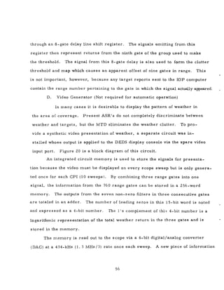 through an 8-gate delay line shift register. The signals emitting from this
register then represent returns from the ninth gate of the group used to make
the threshold. The signal from this 8- gate delay is also used to form the clutter
threshold and map which causes an apparent offset of nine gates in range. This
is not important, however, because any target reports sent to the lOP computer
contain the range number pertaining to the gate in which the signal actually appeared.
D. Video Generator (Not required for automatic operation)
In many cases it is desirable to display the pattern of weather in
the area of coverage. Present ASR's do not completely discriminate between
weather and targets, but the MTD eliminates the weather clutter. To pro-
vide a synthetic video presentation of weather, a separate circuit was in-
stalled whose output is applied to the DEDS display console via the spare video
input port. Figure 20 is a block diagram of this circuit.
An integrated circuit memory is used to store the signals for presenta-
tion because the video must be displayed on every scope sweep but is only genera-
ted once for each CPI (10 sweeps). By combining three range gates into one
signal, the information from the 760 range gates can be stored in a 256-word
memory. The outputs from the seven non-zero filters in three consecutive gates
are totaled in an adder. The number of leading zero s in this 15-bit word is noted
and expressed as a 4-bit number. The 1 's complement of this 4-bit number is a
logarithm.ic representation of the total weather return in the three gates and is
stored in the memory.
The memory is read out to the scope via a 4-bit digital/analog converter
(DAC) at a 434-kHz (1. 3 MHz /3) rate once each sweep. A new piece of information
56
 